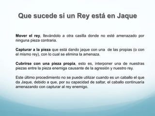 Que sucede si un Rey está en Jaque
Mover el rey, llevándolo a otra casilla donde no esté amenazado por
ninguna pieza contraria.
Capturar a la pieza que está dando jaque con una de las propias (o con
el mismo rey), con lo cual se elimina la amenaza.
Cubrirse con una pieza propia, esto es, interponer una de nuestras
piezas entre la pieza enemiga causante de la agresión y nuestro rey.
Este último procedimiento no se puede utilizar cuando es un caballo el que
da Jaque, debido a que, por su capacidad de saltar, el caballo continuaría
amenazando con capturar al rey enemigo.
 