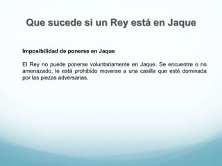 Que sucede si un Rey está en Jaque
Imposibilidad de ponerse en Jaque
El Rey no puede ponerse voluntariamente en Jaque. Se encuentre o no
amenazado, le está prohibido moverse a una casilla que esté dominada
por las piezas adversarias.
 