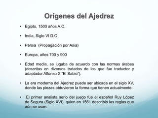 Orígenes del Ajedrez
• Egipto, 1500 años A.C.
• India, Siglo VI D.C
• Persia (Propagación por Asia)
• Europa, años 700 y 900
• Edad media, se jugaba de acuerdo con las normas árabes
(descritas en diversos tratados de los que fue traductor y
adaptador Alfonso X “El Sabio”).
• La era moderna del Ajedrez puede ser ubicada en el siglo XV,
donde las piezas obtuvieron la forma que tienen actualmente.
• El primer analista serio del juego fue el español Ruy López
de Segura (Siglo XVI), quien en 1561 describió las reglas que
aún se usan.
 