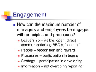 Engagement
   How can the maximum number of
    managers and employees be engaged
    with principles and processes?
       Leadership – visible, open, direct
        communication eg BBQ’s, “toolbox”
       People – recognition and reward
       Processes – participation in teams
       Strategy – participation in developing
       Information – not overdoing reporting
 