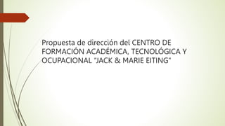 Propuesta de dirección del CENTRO DE
FORMACIÓN ACADÉMICA, TECNOLÓGICA Y
OCUPACIONAL “JACK & MARIE EITING”
 