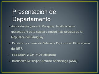  Asunción (en guaraní: Paraguay, fonéticamente
/paɾaɡua'ɨ/)4 es la capital y ciudad más poblada de la
República del Paraguay.
 Fundado por: Juan de Salazar y Espinoza el 15 de agosto
de 1537.
 Población: 2.824.719 Habitantes
 Intendente Municipal: Arnaldo Samaniego (ANR)
Presentación de
Departamento
 