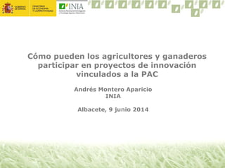 Cómo pueden los agricultores y ganaderos
participar en proyectos de innovación
vinculados a la PAC
Andrés Montero Aparicio
INIA
Albacete, 9 junio 2014
 