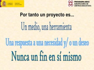Por tanto un proyecto es... Un medio, una herramienta Una respuesta a una necesidad y/ o un deseo Nunca un fin en sí mismo 