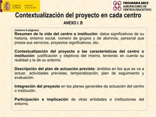 Contextualización del proyecto en cada centro ANEXO I. B (máximo 6 páginas) Resumen de la vida del centro o institución : datos significativos de su historia, entorno social, número de grupos y de alumnos, personal que presta sus servicios, proyectos significativos, etc.    Contextualización del proyecto a las características del centro o institución : justificación y objetivos del mismo, teniendo en cuenta su realidad y la de su entorno.   Descripción del plan de actuación previsto : ámbitos en los que se va a actuar, actividades previstas, temporalización, plan de seguimiento y evaluación.    Integración del proyecto  en los planes generales de actuación del centro o institución. Participación e implicación  de otras entidades e instituciones del entorno.  