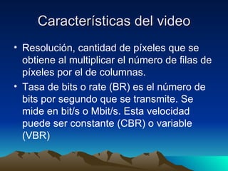 Características del video Resolución, cantidad de píxeles que se obtiene al multiplicar el número de filas de píxeles por el de columnas. Tasa de bits o rate (BR) es el número de bits por segundo que se transmite. Se mide en bit/s o Mbit/s. Esta velocidad puede ser constante (CBR) o variable (VBR)  