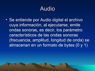 Audio Se entiende por Audio digital el archivo cuya información, al ejecutarse, emite ondas sonoras, es decir, los parámetro característicos de las ondas sonoras (frecuencia, amplitud, longitud de onda) se almacenan en un formato de bytes (0 y 1) 