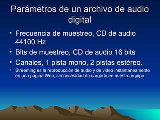 Parámetros de un archivo de audio digital Frecuencia de muestreo, CD de audio 44100 Hz Bits de muestreo, CD de audio 16 bits Canales, 1 pista mono, 2 pistas estéreo. Streeming es la reproducción de audio y de video instantáneamente en una página Web, sin necesidad de cargarlo en nuestro equipo 