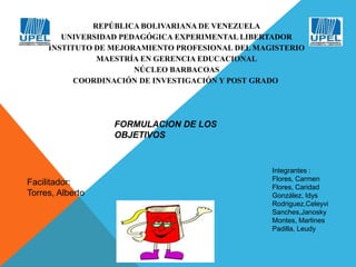 REPÚBLICA BOLIVARIANA DE VENEZUELA 
UNIVERSIDAD PEDAGÓGICA EXPERIMENTAL LIBERTADOR 
INSTITUTO DE MEJORAMIENTO PROFESIONAL DEL MAGISTERIO 
MAESTRÍA EN GERENCIA EDUCACIONAL 
NÚCLEO BARBACOAS 
COORDINACIÓN DE INVESTIGACIÓN Y POST GRADO 
FORMULACION DE LOS 
OBJETIVOS 
Integrantes : 
Flores, Carmen 
Flores, Caridad 
González, Idys 
Rodriguez,Celeyvi 
Sanches,Janosky 
Montes, Marlines 
Padilla, Leudy 
Facilitador: 
Torres, Alberto 
 