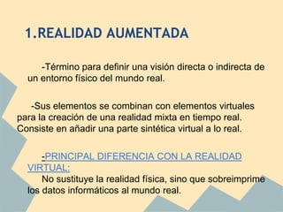 1.REALIDAD AUMENTADA

     -Término para definir una visión directa o indirecta de
  un entorno físico del mundo real.

   -Sus elementos se combinan con elementos virtuales
para la creación de una realidad mixta en tiempo real.
Consiste en añadir una parte sintética virtual a lo real.

      -PRINCIPAL DIFERENCIA CON LA REALIDAD
  VIRTUAL:
      No sustituye la realidad física, sino que sobreimprime
  los datos informáticos al mundo real.
 