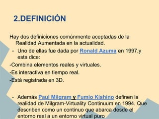 2.DEFINICIÓN

Hay dos definiciones comúnmente aceptadas de la
  Realidad Aumentada en la actualidad.
 • Uno de ellas fue dada por Ronald Azuma en 1997,y
   esta dice:
-Combina elementos reales y virtuales.
-Es interactiva en tiempo real.
-Está registrada en 3D.


 •   Además Paul Milgram y Fumio Kishino definen la
     realidad de Milgram-Virtuality Continuum en 1994. Que
     describen como un continuo que abarca desde el
     entorno real a un entorno virtual puro
 