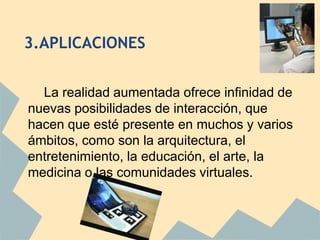 3.APLICACIONES


  La realidad aumentada ofrece infinidad de
nuevas posibilidades de interacción, que
hacen que esté presente en muchos y varios
ámbitos, como son la arquitectura, el
entretenimiento, la educación, el arte, la
medicina o las comunidades virtuales.
 