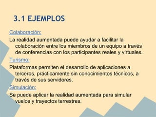 3.1 EJEMPLOS
Colaboración:
La realidad aumentada puede ayudar a facilitar la
  colaboración entre los miembros de un equipo a través
  de conferencias con los participantes reales y virtuales.
Turismo:
Plataformas permiten el desarrollo de aplicaciones a
  terceros, prácticamente sin conocimientos técnicos, a
  través de sus servidores.
Simulación:
Se puede aplicar la realidad aumentada para simular
  vuelos y trayectos terrestres.
 