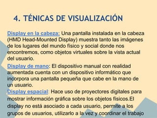 4. TÉNICAS DE VISUALIZACIÓN
Display en la cabeza: Una pantalla instalada en la cabeza
(HMD Head-Mounted Display) muestra tanto las imágenes
de los lugares del mundo físico y social donde nos
encontremos, como objetos virtuales sobre la vista actual
del usuario.
Display de mano: El dispositivo manual con realidad
aumentada cuenta con un dispositivo informático que
incorpora una pantalla pequeña que cabe en la mano de
un usuario.
Display espacial: Hace uso de proyectores digitales para
mostrar información gráfica sobre los objetos físicos.El
display no está asociado a cada usuario, permite a los
grupos de usuarios, utilizarlo a la vez y coordinar el trabajo
 