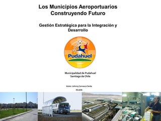 Los Municipios Aeroportuarios
    Construyendo Futuro

Gestión Estratégica para la Integración y
               Desarrollo




             Municipalidad de Pudahuel
                 Santiago de Chile


              Autor: Johnny Carrasco Cerda
                        Alcalde




                                             1
 