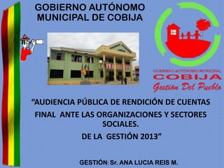 GOBIERNO AUTÓNOMO
MUNICIPAL DE COBIJA

“AUDIENCIA PÚBLICA DE RENDICIÓN DE CUENTAS
FINAL ANTE LAS ORGANIZACIONES Y SECTORES
SOCIALES.
DE LA GESTIÓN 2013”
GESTIÓN: Sr. ANA LUCIA REIS M.

 