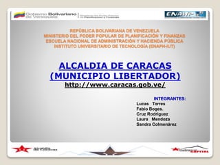 REPÚBLICA BOLIVARIANA DE VENEZUELA
MINISTERIO DEL PODER POPULAR DE PLANIFICACIÓN Y FINANZAS
ESCUELA NACIONAL DE ADMINISTRACIÓN Y HACIENDA PÚBLICA
INSTITUTO UNIVERSITARIO DE TECNOLOGÍA (ENAPH-IUT)
ALCALDIA DE CARACAS
(MUNICIPIO LIBERTADOR)
http://www.caracas.gob.ve/
INTEGRANTES:
Lucas Torres
Fabio Boges.
Cruz Rodríguez
Laura Mendoza
Sandra Colmenárez
 