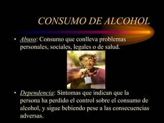 CONSUMO DE ALCOHOL
• Abuso: Consumo que conlleva problemas
personales, sociales, legales o de salud.
• Dependencia: Síntomas que indican que la
persona ha perdido el control sobre el consumo de
alcohol, y sigue bebiendo pese a las consecuencias
adversas.
 