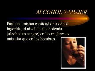ALCOHOL Y MUJER
Para una misma cantidad de alcohol
ingerida, el nivel de alcoholemia
(alcohol en sangre) en las mujeres es
más alto que en los hombres.
 