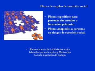 Planes de empleo de inserción social


                 • Planes específicos para
                   personas sin estudios o
                   formación primaria.
                 • Planes adaptados a personas
                   en riesgos de excusión social.




•    Entrenamiento de habilidades socio-
    laborales para el empleo y Motivación
        hacia la búsqueda de trabajo.
 