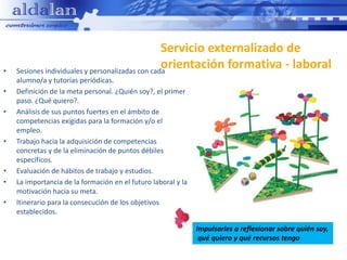 Servicio externalizado de
•
                                                  orientación formativa - laboral
    Sesiones individuales y personalizadas con cada
    alumno/a y tutorías periódicas.
•   Definición de la meta personal. ¿Quién soy?, el primer
    paso. ¿Qué quiero?.
•   Análisis de sus puntos fuertes en el ámbito de
    competencias exigidas para la formación y/o el
    empleo.
•   Trabajo hacia la adquisición de competencias
    concretas y de la eliminación de puntos débiles
    específicos.
•   Evaluación de hábitos de trabajo y estudios.
•   La importancia de la formación en el futuro laboral y la
    motivación hacia su meta.
•   Itinerario para la consecución de los objetivos
    establecidos.

                                                               Impulsarles a reflexionar sobre quién soy,
                                                                qué quiero y qué recursos tengo
 