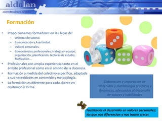Formación
•   Proporcionamos formadores en las áreas de:
     –   Orientación laboral.
     –   Comunicación y Asertividad.
     –   Valores personales.
     –   Competencias profesionales; trabajo en equipo,
         organización, planificación, técnicas de estudio,
         Motivación….
•   Profesionales con amplia experiencia tanto en el
    ámbito profesional como en el ámbito de la docencia.
•   Formación a medida del colectivo específico, adaptada
    a sus necesidades en contenido y metodología.
•   La formación es diferente para cada cliente en                      Elaboración e impartición de
    contenido y forma.                                              contenidos y metodología prácticos y
                                                                     dinámicos, adecuados al desarrollo
                                                                          de valores y habilidades



                                                             Facilitarles el desarrollo en valores personales;
                                                             los que nos diferencian y nos hacen crecer.
 
