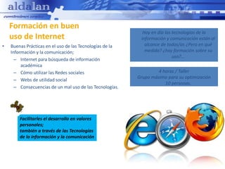 Formación en buen
                                                            Hoy en día las tecnologías de la
    uso de Internet                                        información y comunicación están al
•   Buenas Prácticas en el uso de las Tecnologías de la      alcance de todos/as ¿Pero en qué
    Información y la comunicación;                           medida? ¿hay formación sobre su
                                                                           uso?...
      – Internet para búsqueda de información
         académica
      – Cómo utilizar las Redes sociales                           4 horas / Taller
                                                          Grupo máximo para su optimización
      – Webs de utilidad social
                                                                      10 personas.
      – Consecuencias de un mal uso de las Tecnologías.




        Facilitarles el desarrollo en valores
        personales;
        también a través de las Tecnologías
        de la información y la comunicación
 