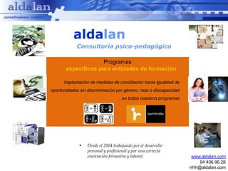 aldalan
            Consultoría psico-pedagógica

                     Programas
       específicos para entidades de formación:

      Implantación de medidas de conciliación hacia Igualdad de
oportunidades sin discriminación por género, raza o discapacidad
                                   , en todos nuestros programas




             •    Desde el 2004 trabajando por el desarrollo
                  personal y profesional y por una correcta
                  orientación formativa y laboral.                  www.aldalan.com
                                                                        94 406 96 26
                                                                   rrhh@aldalan.com
 