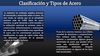 Clasificación y Tipos de Acero
La industria ha realizado amplios procesos
de innovación y desarrollo sobre el acero. De
este modo, se calcula que en la actualidad
tenemos más de 5.000 tipos de acero
distintos. La gran demanda a nivel mundial, y
la utilización universal en sectores como la
construcción, infraestructuras o automoción,
han derivado en necesidades muy específicas.
El acero, con los convenientes procesos de
modificación, es capaz de cubrir todas ellas,
con diferentes variables de la aleación
original de hierro y carbono.
Fruto de lo anterior, tenemos una infinita
variedad de aleaciones y composiciones.
Para ordenar todos ellos, vamos a
destacar a continuación algunos grupos
universales de acero, que pueden servir
como una clasificación general de
modalidades existentes. Después
profundizaremos en algunos de los tipos
más reconocidos.
 