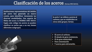 Clasificación de los aceros (Norma UNE 36010).
Instituciones representativas del ámbito
del acero han generado un marco
común, para identificar claramente las
diversas modalidades. Una especie de
Biblia del acero: la NORMA UNE 36010.
Según este código los aceros se pueden
clasificar en series que, a su vez, tienen
diferentes subgrupos.
la serie 1 se refiere a aceros al
carbono, que se subdividen en
otros siete grupos. Serían:
 El acero al carbono.
 El aleado de gran resistencia.
 El de gran elasticidad.
 Para cementación
 Y aceros para nitruración.
 