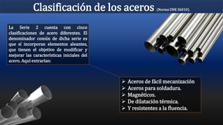 Clasificación de los aceros (Norma UNE 36010).
La Serie 2 cuenta con cinco
clasificaciones de acero diferentes. El
denominador común de dicha serie es
que sí incorporan elementos aleantes,
que tienen el objetivo de modificar y
mejorar las características iniciales del
acero. Aquí entrarían:
 Aceros de fácil mecanización
 Aceros para soldadura.
 Magnéticos.
 De dilatación térmica.
 Y resistentes a la fluencia.
 