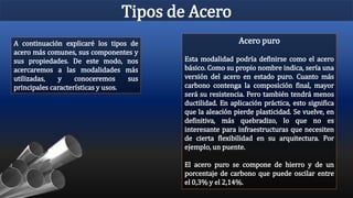 Tipos de Acero
A continuación explicaré los tipos de
acero más comunes, sus componentes y
sus propiedades. De este modo, nos
acercaremos a las modalidades más
utilizadas, y conoceremos sus
principales características y usos.
Acero puro
Esta modalidad podría definirse como el acero
básico. Como su propio nombre indica, sería una
versión del acero en estado puro. Cuanto más
carbono contenga la composición final, mayor
será su resistencia. Pero también tendrá menos
ductilidad. En aplicación práctica, esto significa
que la aleación pierde plasticidad. Se vuelve, en
definitiva, más quebradizo, lo que no es
interesante para infraestructuras que necesiten
de cierta flexibilidad en su arquitectura. Por
ejemplo, un puente.
El acero puro se compone de hierro y de un
porcentaje de carbono que puede oscilar entre
el 0,3% y el 2,14%.
 