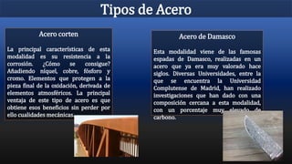 Tipos de Acero
Acero corten
La principal características de esta
modalidad es su resistencia a la
corrosión. ¿Cómo se consigue?
Añadiendo níquel, cobre, fósforo y
cromo. Elementos que protegen a la
pieza final de la oxidación, derivada de
elementos atmosféricos. La principal
ventaja de este tipo de acero es que
obtiene esos beneficios sin perder por
ello cualidades mecánicas.
Acero de Damasco
Esta modalidad viene de las famosas
espadas de Damasco, realizadas en un
acero que ya era muy valorado hace
siglos. Diversas Universidades, entre la
que se encuentra la Universidad
Complutense de Madrid, han realizado
investigaciones que han dado con una
composición cercana a esta modalidad,
con un porcentaje muy elevado de
carbono.
 