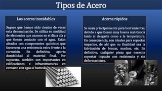 Tipos de Acero
Aceros rápidos
Se usan principalmente para herramientas,
debido a que tienen muy buena resistencia
tanto al desgaste como a la temperatura.
En consecuencia, son ideales para soportar
impactos, de ahí que su finalidad sea la
fabricación de brocas, machos, etc. En
definitiva, cualquier pieza que necesite
soportar impacto con resistencia y sin
deformaciones.
Los aceros inoxidables
Seguro que hemos oído cientos de veces
esta denominación. Se utiliza en multitud
de elementos que usamos en el día a día y
que tienen contacto con el agua. Están
aleados con componentes químicos que
favorecen una resistencia extra frente a la
corrosión. En definitiva, aporta
durabilidad al material final. Por
supuesto, también son importantes en
edificaciones e infraestructuras en
contacto con agua o humedades.
 
