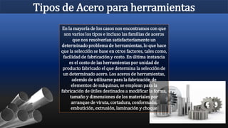 Tipos de Acero para herramientas
En la mayoría de los casos nos encontramos con que
son varios los tipos e incluso las familias de aceros
que nos resolverían satisfactoriamente un
determinado problema de herramientas, lo que hace
que la selección se base en otros factores, tales como,
facilidad de fabricación y costo. En última instancia
es el costo de las herramientas por unidad de
producto fabricado el que determina la selección de
un determinado acero. Los aceros de herramientas,
además de utilizarse para la fabricación de
elementos de máquinas, se emplean para la
fabricación de útiles destinados a modificar la forma,
tamaño y dimensiones de los materiales por
arranque de viruta, cortadura, conformado,
embutición, extrusión, laminación y choque
 