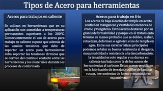 Tipos de Acero para herramientas
Aceros para trabajo en frio
Los aceros de baja aleación de temple en aceite
contienen manganeso y cantidades menores de
cromo y tungsteno. Estos aceros destacan por su
gran indeformabilidad y porque en el tratamiento
térmico en menos probable que se doblen, alaben,
retuerzan, deformen o agrieten e los de temple en
agua. Entre sus características principales
podemos señalar su buena resistencia al desgaste,
maquinabilidad y resistencia a la descarburación;
la tenacidad es solo regular y su dureza en
caliente tan baja como la de los aceros de
herramientas al carbono. Estos aceros se utilizan
en la fabricación de terrajas, rodillos de laminar
roscas, herramientas de forma y escariadores
expansivos.
Aceros para trabajos en caliente
Se utilizan en herramientas que en su
aplicación son sometidos a temperaturas
permanentes superiores a los 200°C.
Consecuentemente el uso de aceros para
trabajo en caliente supone que además de
las usuales tensiones que debe de
soportar un acero para herramientas
deba soportar las tensiones térmicas que
se derivan del continuo contacto entre las
herramientas y los materiales durante los
procesos de conformado.
 