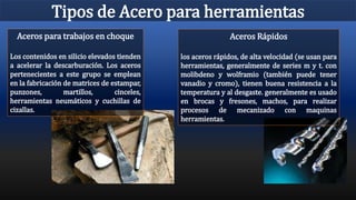 Tipos de Acero para herramientas
Aceros Rápidos
los aceros rápidos, de alta velocidad (se usan para
herramientas, generalmente de series m y t. con
molibdeno y wolframio (también puede tener
vanadio y cromo), tienen buena resistencia a la
temperatura y al desgaste. generalmente es usado
en brocas y fresones, machos, para realizar
procesos de mecanizado con maquinas
herramientas.
Aceros para trabajos en choque
Los contenidos en silicio elevados tienden
a acelerar la descarburación. Los aceros
pertenecientes a este grupo se emplean
en la fabricación de matrices de estampar,
punzones, martillos, cinceles,
herramientas neumáticos y cuchillas de
cizallas.
 