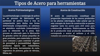 Tipos de Acero para herramientas
Aceros de Construcción
El acero de construcción constituye una
proporción importante de los aceros producidos
en las plantas siderúrgicas. Cabe aclarar que en
este concepto de Acero de construcción se pueden
englobar tanto los aceros para civil como para
construcción mecánica. Históricamente un 90%
de la producción total producida mundialmente
corresponde a aceros al carbono y el 10%
restante son aceros aleados.
Aceros Pulvimetaúrgicos
La pulvimetalurgia o metalurgia de polvos
es un proceso de fabricación que,
partiendo de polvos finos y tras su
compactación para darles una forma
determinada (compactado), se calientan
en atmósfera controlada (sinterizados))
para la obtención de la pieza. Este
proceso es adecuado para la fabricación
de grandes series de piezas pequeñas de
gran precisión, para materiales o mezclas
poco comunes y para controlar el grado
de porosidad o permeabilidad. Algunos
productos típicos son rodamientos,
árboles de levas, herramientas de corte,
segmentos de pistones, guías de válvulas,
filtros, etc.
 