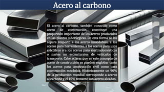 Acero al carbono
El acero al carbono, también conocido como
acero de construcción, constituye una
proporción importante de los aceros producidos
en las plantas siderúrgicas. De esta forma se los
separa respecto a los aceros inoxidables, a los
aceros para herramientas, a los aceros para usos
eléctricos o a los aceros para electrodomésticos
o partes no estructurales de vehículos de
transporte. Cabe aclarar que en este concepto de
acero de construcción se pueden englobar tanto
los aceros para construcción civil como para
construcción mecánica. Históricamente un 90%
de la producción mundial corresponde a aceros
al carbono y el 10% restante son aceros aleados.
 