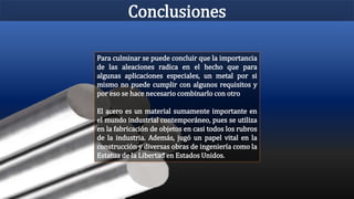 Conclusiones
Para culminar se puede concluir que la importancia
de las aleaciones radica en el hecho que para
algunas aplicaciones especiales, un metal por si
mismo no puede cumplir con algunos requisitos y
por eso se hace necesario combinarlo con otro
El acero es un material sumamente importante en
el mundo industrial contemporáneo, pues se utiliza
en la fabricación de objetos en casi todos los rubros
de la industria. Además, jugó un papel vital en la
construcción y diversas obras de ingeniería como la
Estatua de la Libertad en Estados Unidos.
 