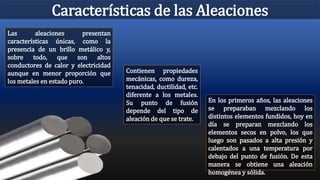Características de las Aleaciones
Las aleaciones presentan
características únicas, como la
presencia de un brillo metálico y,
sobre todo, que son altos
conductores de calor y electricidad
aunque en menor proporción que
los metales en estado puro.
Contienen propiedades
mecánicas, como dureza,
tenacidad, ductilidad, etc.
diferente a los metales.
Su punto de fusión
depende del tipo de
aleación de que se trate.
En los primeros años, las aleaciones
se preparaban mezclando los
distintos elementos fundidos, hoy en
día se preparan mezclando los
elementos secos en polvo, los que
luego son pasados a alta presión y
calentados a una temperatura por
debajo del punto de fusión. De esta
manera se obtiene una aleación
homogénea y sólida.
 