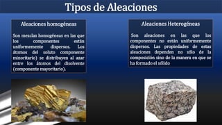 Tipos de Aleaciones
Aleaciones homogéneas
Son mezclas homogéneas en las que
los componentes están
uniformemente dispersos. Los
átomos del soluto componente
minoritario) se distribuyen al azar
entre los átomos del disolvente
(componente mayoritario).
Aleaciones Heterogéneas
Son aleaciones en las que los
componentes no están uniformemente
dispersos. Las propiedades de estas
aleaciones dependen no sólo de la
composición sino de la manera en que se
ha formado el sólido
 