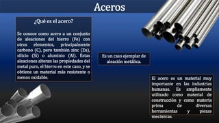 Aceros
El acero es un material muy
importante en las industrias
humanas. Es ampliamente
utilizado como material de
construcción y como materia
prima de diversas
herramientas y piezas
mecánicas.
Es un caso ejemplar de
aleación metálica.
¿Qué es el acero?
Se conoce como acero a un conjunto
de aleaciones del hierro (Fe) con
otros elementos, principalmente
carbono (C), pero también zinc (Zn),
silicio (Si) o aluminio (Al). Estas
aleaciones alteran las propiedades del
metal puro, el hierro en este caso, y se
obtiene un material más resistente o
menos oxidable.
 