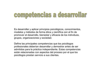 Es desarrollar y aplicar principios psicológicos, conocimientos,
modelos y métodos de forma ética y científica con el fin de
promover el desarrollo, bienestar y eficacia de los individuos,
grupos, organizaciones y sociedad.
Define las principales competencias que los psicólogos
profesionales deberían desarrollar y demostrar antes de ser
admitidos para la práctica independiente. Estas competencias
están relacionadas con aspectos del proceso por el que los
psicólogos prestan servicio a sus clientes.
 