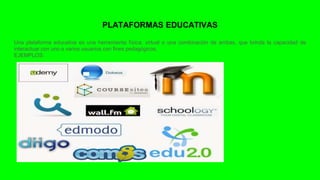 PLATAFORMAS EDUCATIVAS
Una plataforma educativa es una herramienta física, virtual o una combinación de ambas, que brinda la capacidad de
interactuar con uno o varios usuarios con fines pedagógicos.
EJEMPLOS:
 