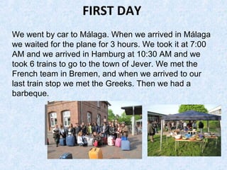 FIRST DAY
We went by car to Málaga. When we arrived in Málaga
we waited for the plane for 3 hours. We took it at 7:00
AM and we arrived in Hamburg at 10:30 AM and we
took 6 trains to go to the town of Jever. We met the
French team in Bremen, and when we arrived to our
last train stop we met the Greeks. Then we had a
barbeque.
 