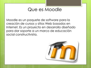 Que es Moodle

Moodle es un paquete de software para la
creación de cursos y sitios Web basados en
Internet. Es un proyecto en desarrollo diseñado
para dar soporte a un marco de educación
social constructivista.
 