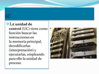 UC
La unidad de
control (UC) tiene como
función buscar las
instrucciones en
la memoria principal,
decodificarlas
(interpretación) y
ejecutarlas, empleando
para ello la unidad de
proceso.
 