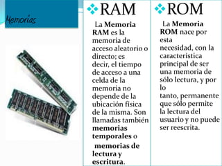 Memorias
RAM
La Memoria
RAM es la
memoria de
acceso aleatorio o
directo; es
decir, el tiempo
de acceso a una
celda de la
memoria no
depende de la
ubicación física
de la misma. Son
llamadas también
memorias
temporales o
memorias de
lectura y
escritura.
ROM
La Memoria
ROM nace por
esta
necesidad, con la
característica
principal de ser
una memoria de
sólo lectura, y por
lo
tanto, permanente
que sólo permite
la lectura del
usuario y no puede
ser reescrita.
 