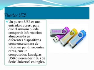 Puertos USB
Un puerto USB es una
entrada o acceso para
que el usuario pueda
compartir información
almacenada en
diferentes dispositivos
como una cámara de
fotos, un pendrive, entre
otros, con un
computador. Las siglas
USB quieren decir Bus de
Serie Universal en inglés.
 